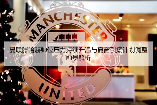 曼联滕哈赫帅位压力持续升温与夏窗引援计划调整前景解析