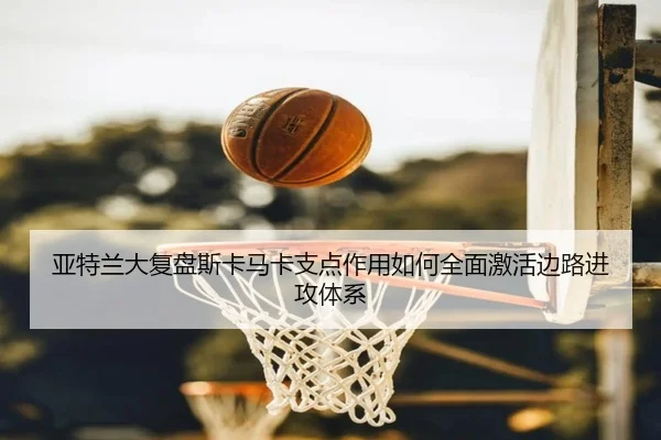 亚特兰大复盘斯卡马卡支点作用如何全面激活边路进攻体系
