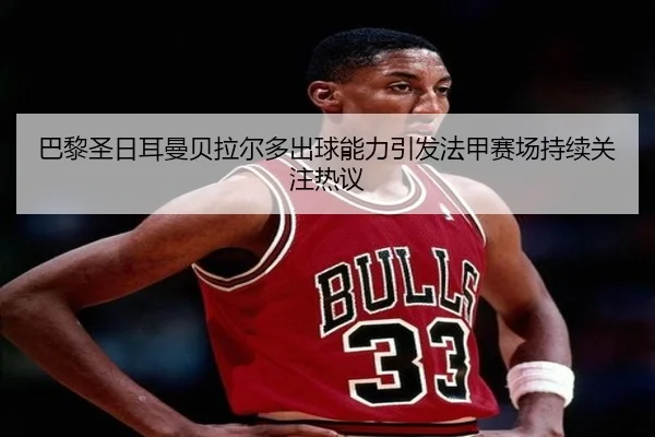 巴黎圣日耳曼贝拉尔多出球能力引发法甲赛场持续关注热议