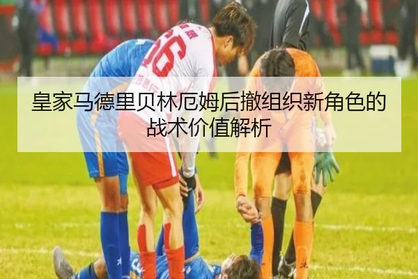 皇家马德里贝林厄姆后撤组织新角色的战术价值解析