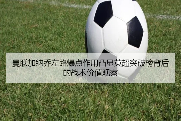 曼联加纳乔左路爆点作用凸显英超突破榜背后的战术价值观察