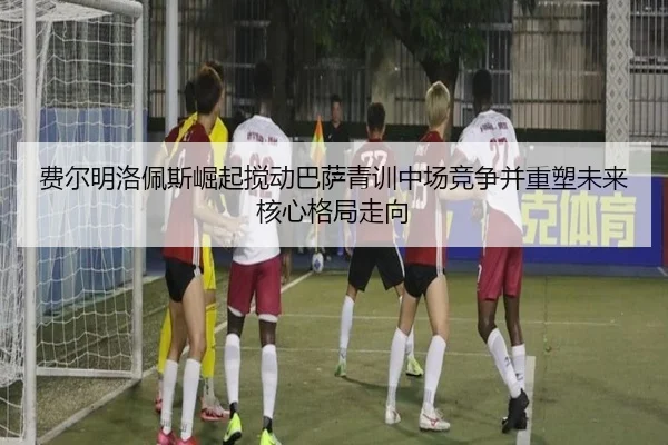 费尔明洛佩斯崛起搅动巴萨青训中场竞争并重塑未来核心格局走向